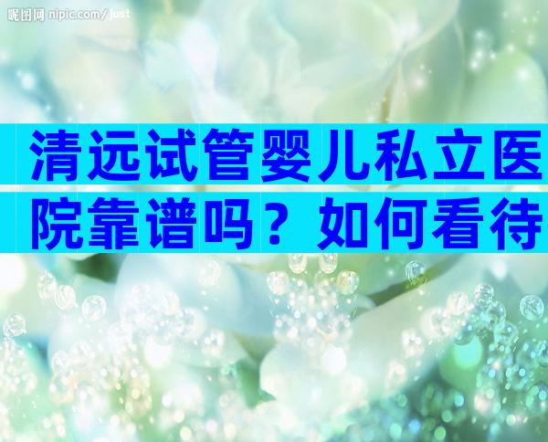 清远试管婴儿私立医院靠谱吗？如何看待排名？