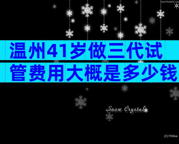 温州41岁做三代试管费用大概是多少钱？最新版本分享