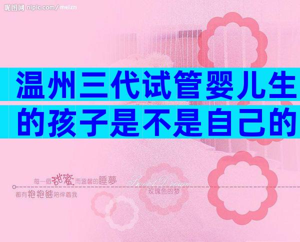 温州三代试管婴儿生的孩子是不是自己的？