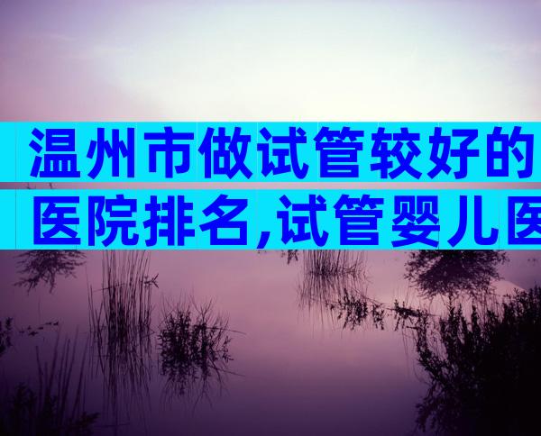 温州市做试管较好的医院排名,试管婴儿医生推荐已公布!