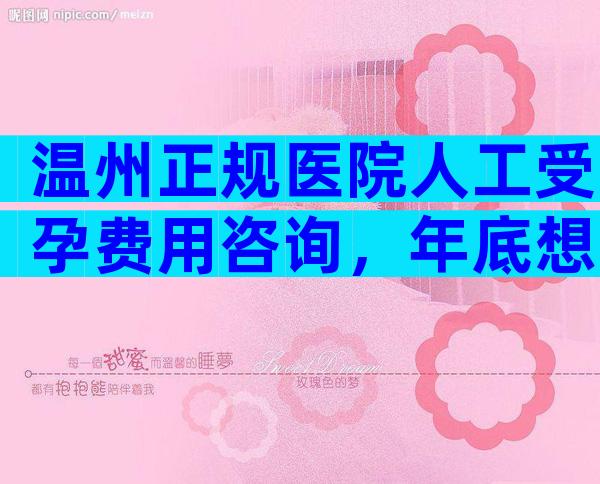 温州正规医院人工受孕费用咨询，年底想去做试管