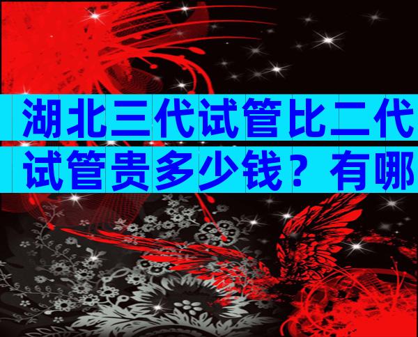 湖北三代试管比二代试管贵多少钱？有哪些区别？