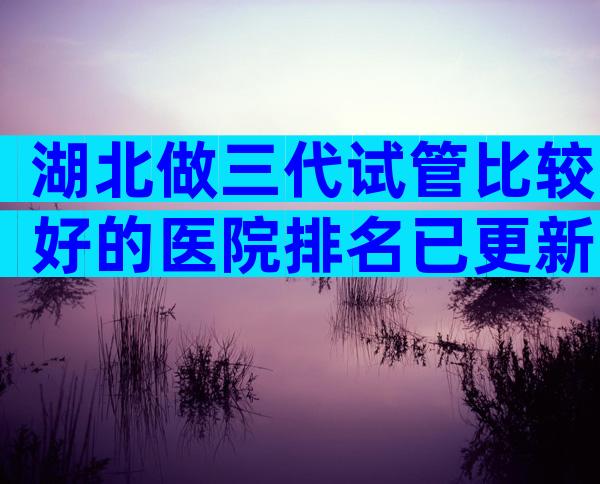 湖北做三代试管比较好的医院排名已更新