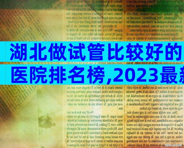 湖北做试管比较好的医院排名榜,2023最新版建议收藏