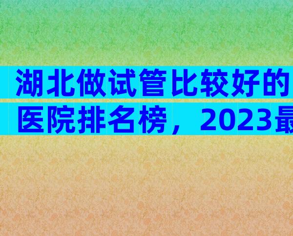湖北做试管比较好的医院排名榜，2023最新版建议收藏