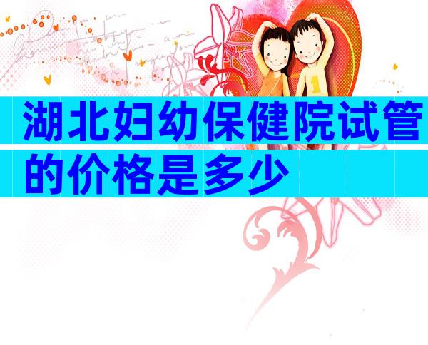 湖北妇幼保健院试管的价格是多少