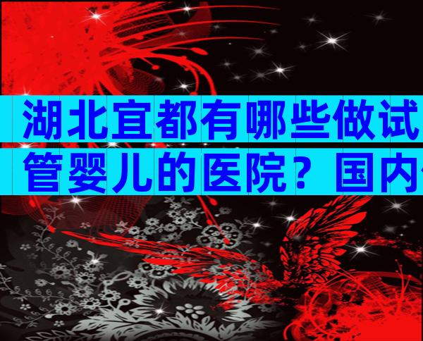 湖北宜都有哪些做试管婴儿的医院？国内做试管费用明细分享