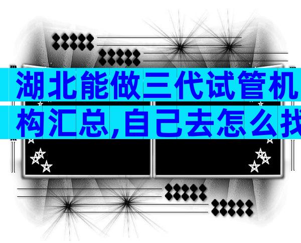 湖北能做三代试管机构汇总,自己去怎么找医院