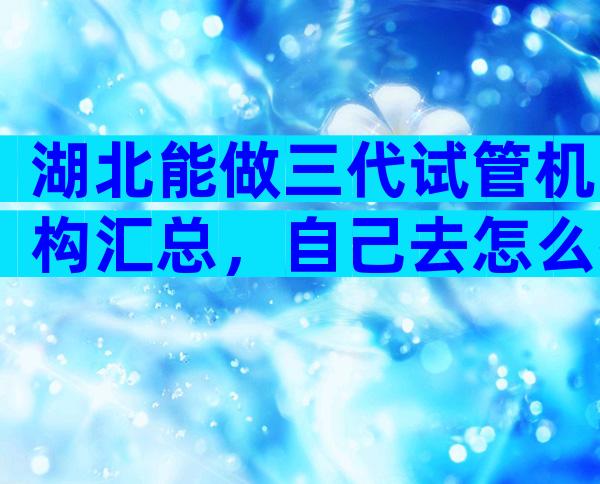 湖北能做三代试管机构汇总，自己去怎么找医院