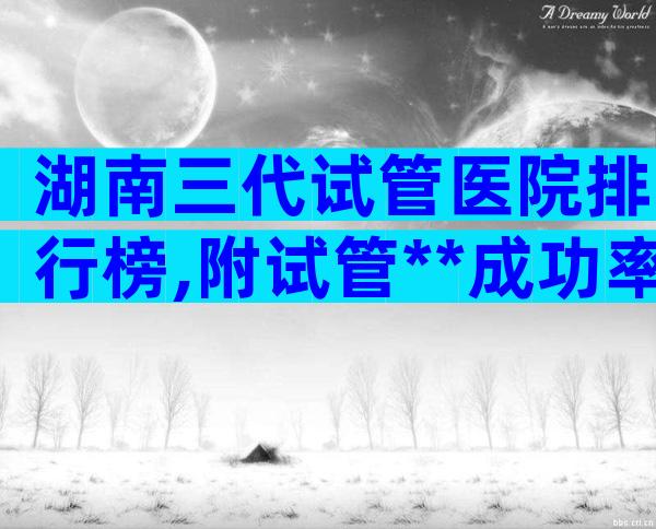湖南三代试管医院排行榜,附试管**成功率一览