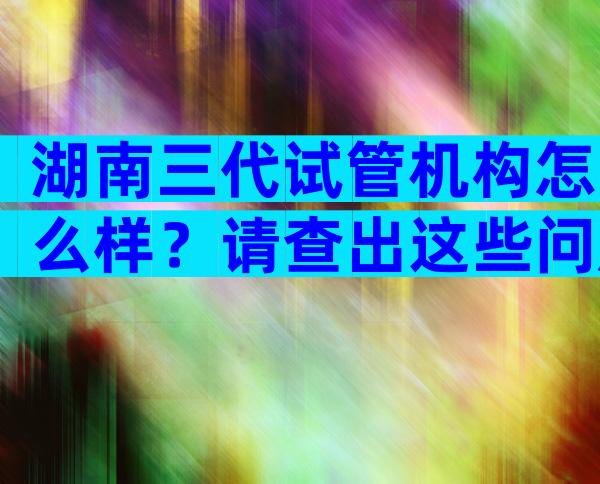 湖南三代试管机构怎么样？请查出这些问题