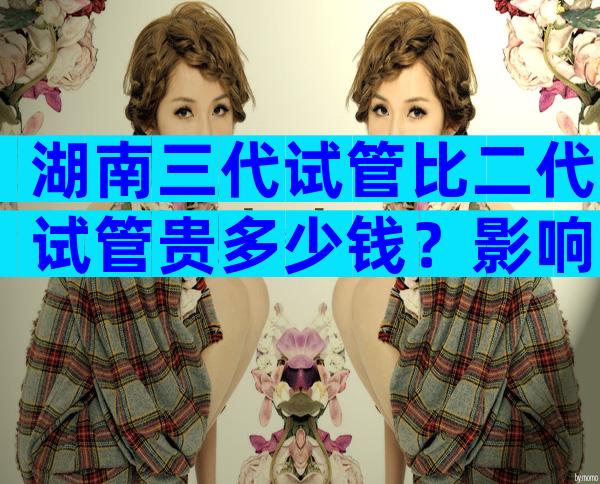 湖南三代试管比二代试管贵多少钱？影响费用的因素有哪些？