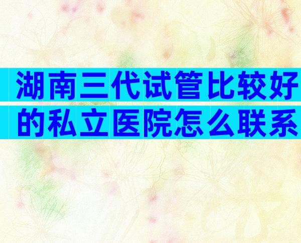 湖南三代试管比较好的私立医院怎么联系？