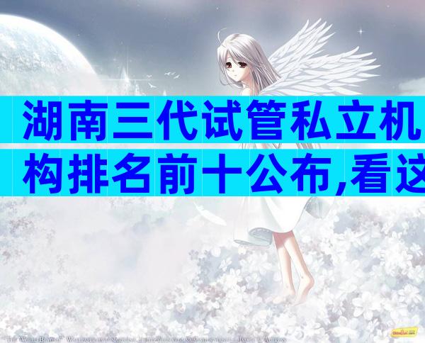 湖南三代试管私立机构排名前十公布,看这里就对了