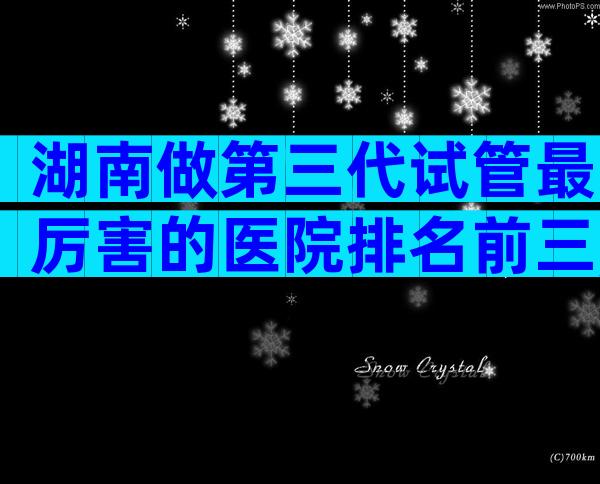 湖南做第三代试管最厉害的医院排名前三,怎么判断是否正规