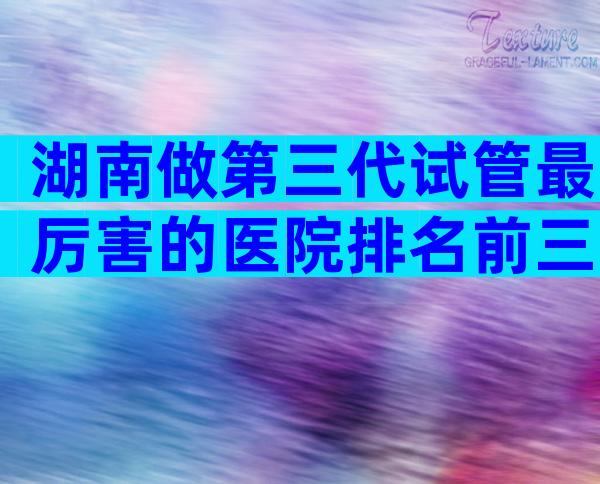 湖南做第三代试管最厉害的医院排名前三，怎么判断是否正规