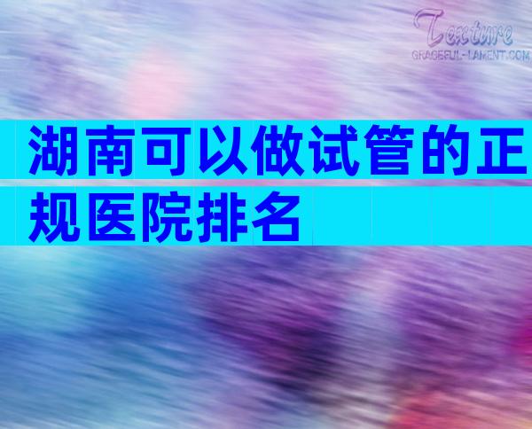湖南可以做试管的正规医院排名