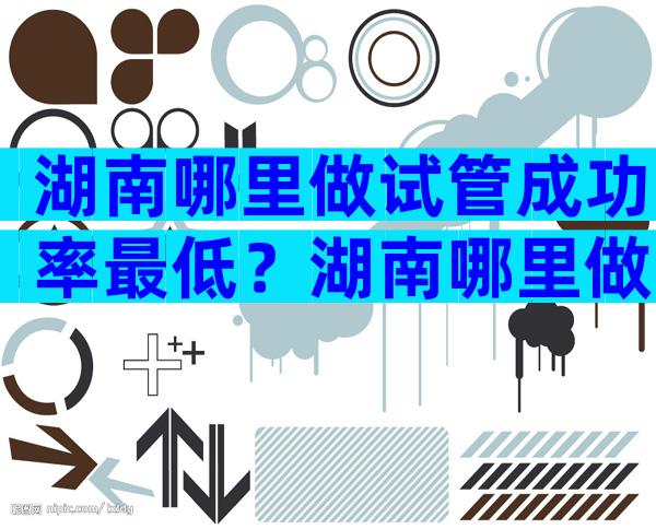 湖南哪里做试管成功率最低？湖南哪里做试管成功率最低的？
