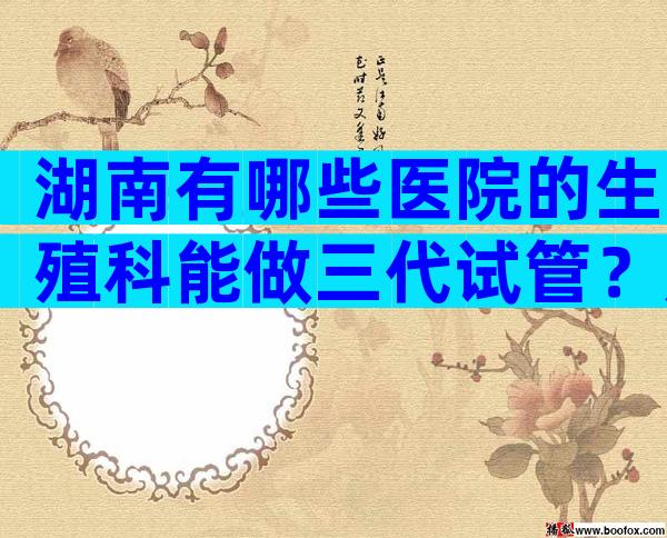 湖南有哪些医院的生殖科能做三代试管？成功率高吗？