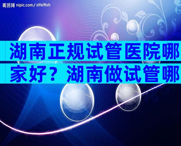 湖南正规试管医院哪家好？湖南做试管哪里好？