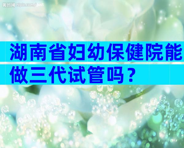 湖南省妇幼保健院能做三代试管吗？