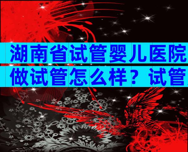 湖南省试管婴儿医院做试管怎么样？试管成功率高吗？