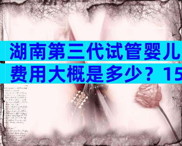 湖南第三代试管婴儿费用大概是多少？15万够用不