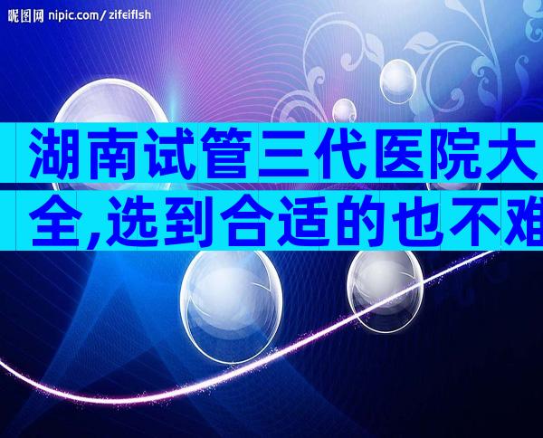 湖南试管三代医院大全,选到合适的也不难