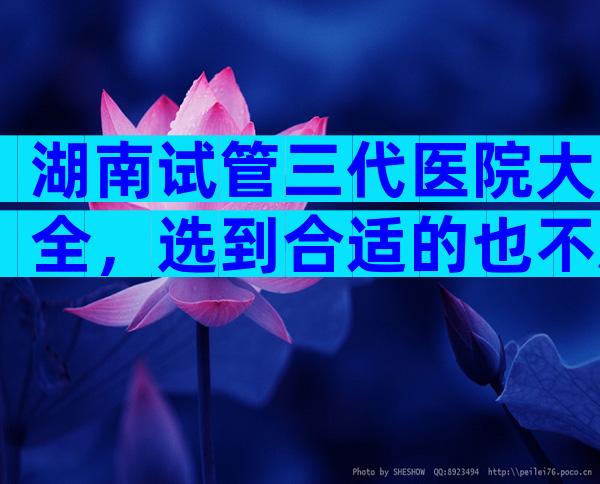 湖南试管三代医院大全，选到合适的也不难