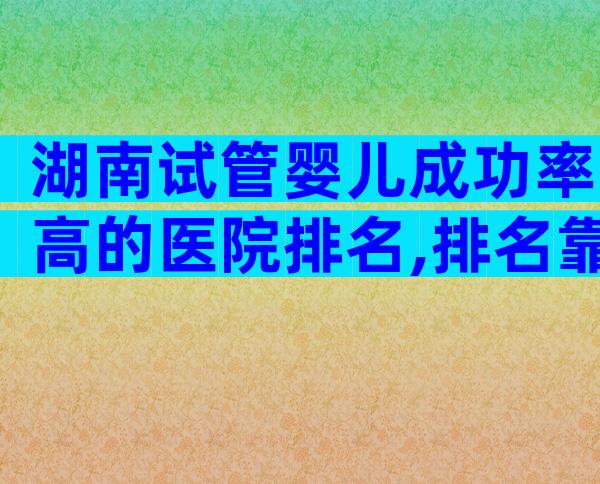 湖南试管婴儿成功率高的医院排名,排名靠前的是中信湘雅生殖医院!