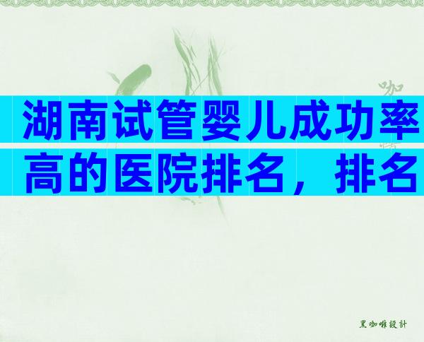湖南试管婴儿成功率高的医院排名，排名靠前的是中信湘雅生殖医院！