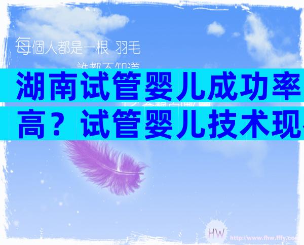 湖南试管婴儿成功率高？试管婴儿技术现在发展的怎么样？