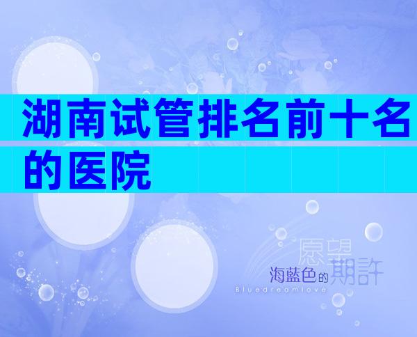 湖南试管排名前十名的医院