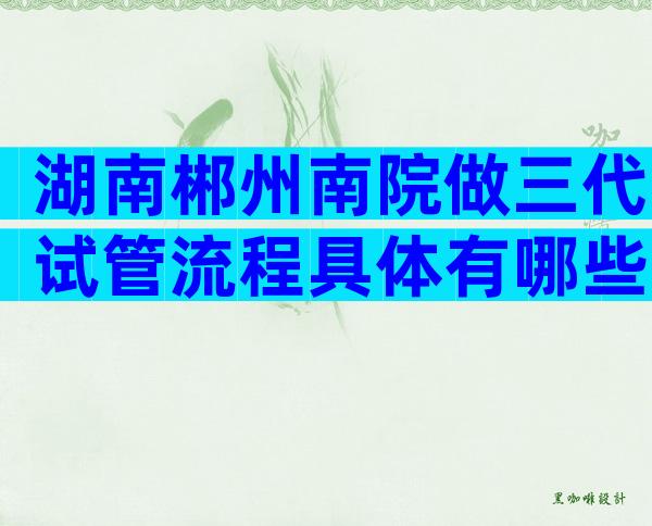 湖南郴州南院做三代试管流程具体有哪些？