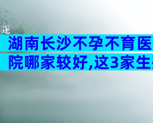 湖南长沙不孕不育医院哪家较好,这3家生殖科试管成功率高