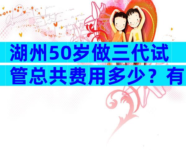 湖州50岁做三代试管总共费用多少？有试管婴儿费用清单