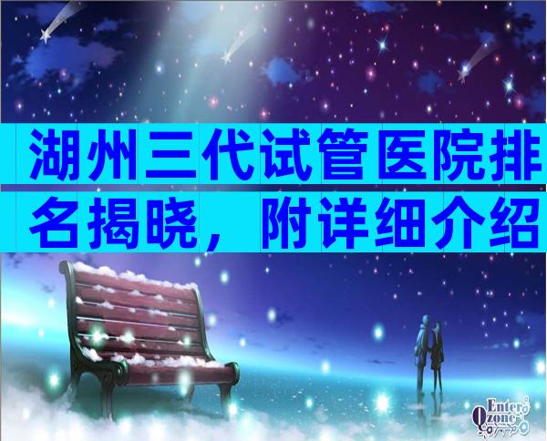 湖州三代试管医院排名揭晓，附详细介绍？