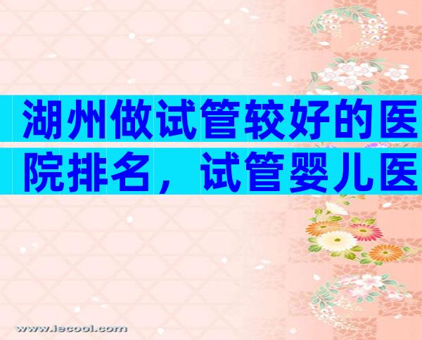 湖州做试管较好的医院排名，试管婴儿医生推荐已公布!