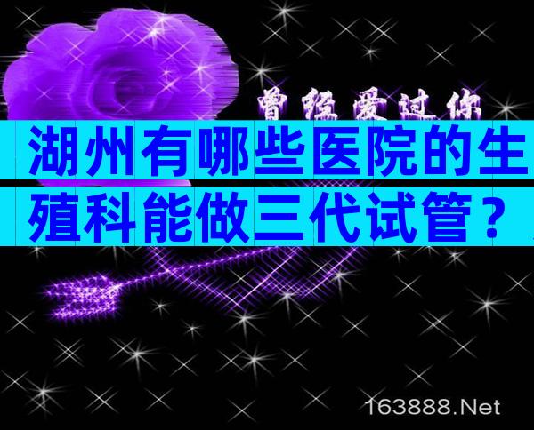 湖州有哪些医院的生殖科能做三代试管？如何选择适合自己的医院？
