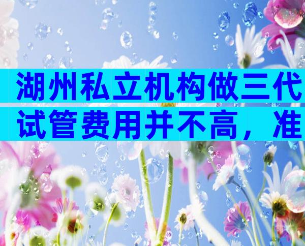 湖州私立机构做三代试管费用并不高，准备10万元完全足够！