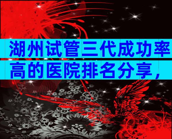 湖州试管三代成功率高的医院排名分享，附试管婴儿机构明细