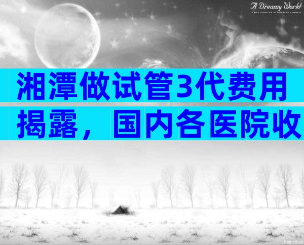 湘潭做试管3代费用揭露，国内各医院收费表一览