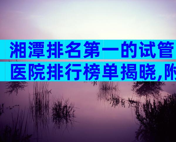 湘潭排名第一的试管医院排行榜单揭晓,附试管医院选择标准