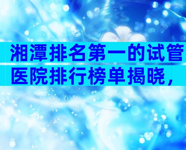 湘潭排名第一的试管医院排行榜单揭晓，附试管医院选择标准