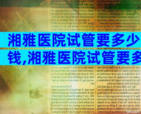 湘雅医院试管要多少钱,湘雅医院试管要多少钱费用