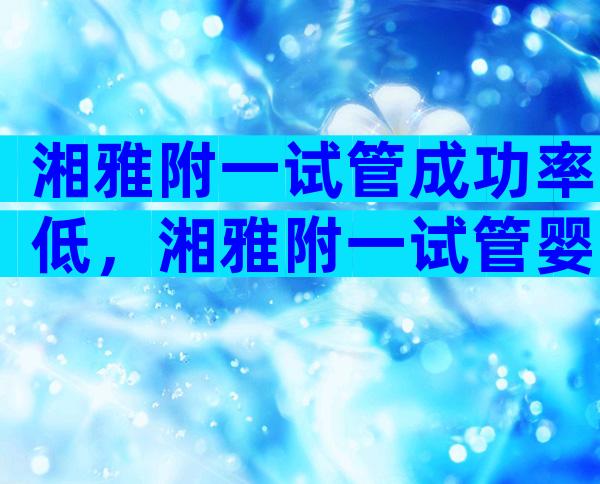 湘雅附一试管成功率低，湘雅附一试管婴儿坑人吗？