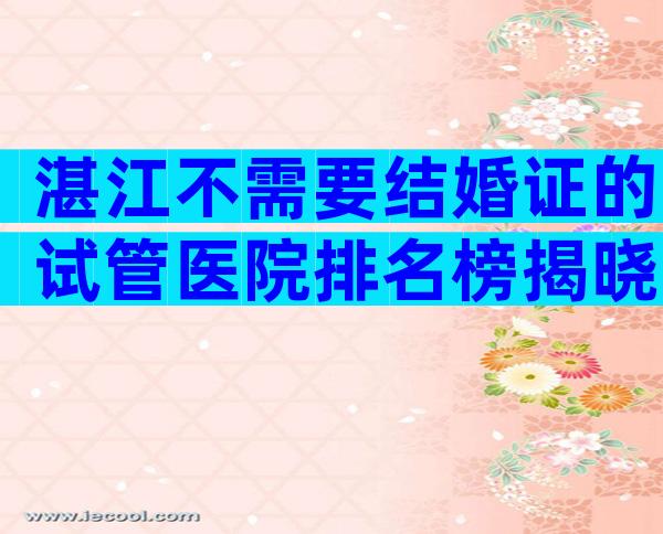 湛江不需要结婚证的试管医院排名榜揭晓
