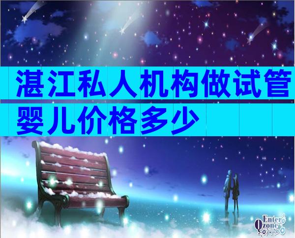 湛江私人机构做试管婴儿价格多少