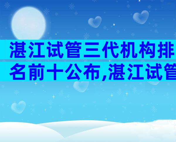 湛江试管三代机构排名前十公布,湛江试管哪个医院值得选择