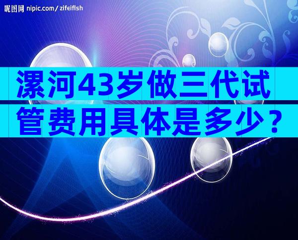 漯河43岁做三代试管费用具体是多少？主要由这3个因素决定